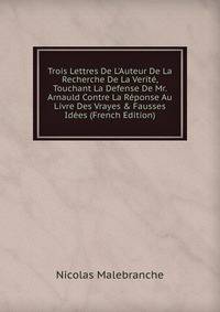Trois Lettres De L'Auteur De La Recherche De La Verit?, Touchant La Defense De Mr. Arnauld Contre La R?ponse Au Livre Des Vrayes &amp; Fausses Id?es (French Edition)