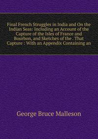 Final French Struggles in India and On the Indian Seas: Including an Account of the Capture of the Isles of France and Bourbon, and Sketches of the . That Capture : With an Appendix Containing an