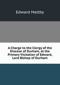 A Charge to the Clergy of the Diocese of Durham, at the Primary Visitation of Edward, Lord Bishop of Durham