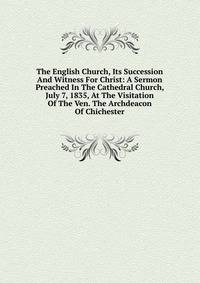 The English Church, Its Succession And Witness For Christ: A Sermon Preached In The Cathedral Church, July 7, 1835, At The Visitation Of The Ven. The Archdeacon Of Chichester
