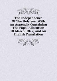 The Independence Of The Holy See: With An Appendix Containing The Papal Allocution Of March, 1877, And An English Translation