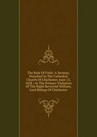The Rule Of Faith: A Sermon, Preached In The Cathedral Church Of Chichester, June 13, 1838 ; At The Primary Visitation Of The Right Reverend William, Lord Bishop Of Chichester