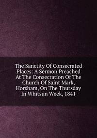 The Sanctity Of Consecrated Places: A Sermon Preached At The Consecration Of The Church Of Saint Mark, Horsham, On The Thursday In Whitsun Week, 1841