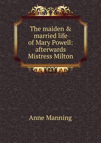 The maiden &amp; married life of Mary Powell: afterwards Mistress Milton