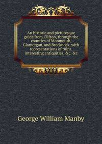 An historic and picturesque guide from Clifton, through the counties of Monmouth, Glamorgan, and Brecknock, with representations of ruins, interesting antiquities, &amp;c. &amp;c