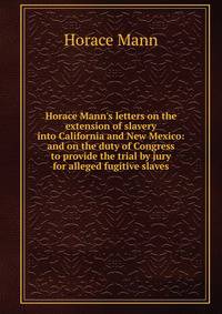 Horace Mann's letters on the extension of slavery into California and New Mexico: and on the duty of Congress to provide the trial by jury for alleged fugitive slaves