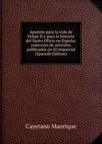 Apuntes para la vida de Felipe II y para la historia del Santo Oficio en Espana; coleccion de articulos publicados en El imparcial (Spanish Edition)