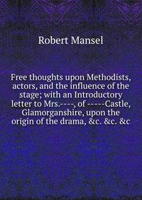 Free thoughts upon Methodists, actors, and the influence of the stage; with an Introductory letter to Mrs.----, of -----Castle, Glamorganshire, upon the origin of the drama, &amp;c. &amp;c. &amp;c
