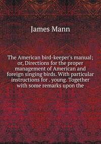 The American bird-keeper's manual; or, Directions for the proper management of American and foreign singing birds. With particular instructions for . young. Together with some remarks upon the