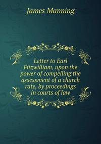 Letter to Earl Fitzwilliam, upon the power of compelling the assessment of a church rate, by proceedings in courts of law