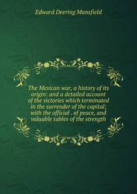 The Mexican war, a history of its origin: and a detailed account of the victories which terminated in the surrender of the capital; with the official . of peace, and valuable tables of the strength