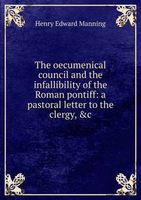 The oecumenical council and the infallibility of the Roman pontiff: a pastoral letter to the clergy, &amp;c
