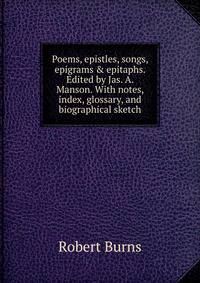 Poems, epistles, songs, epigrams &amp; epitaphs. Edited by Jas. A. Manson. With notes, index, glossary, and biographical sketch
