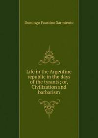 Life in the Argentine republic in the days of the tyrants; or, Civilization and barbarism