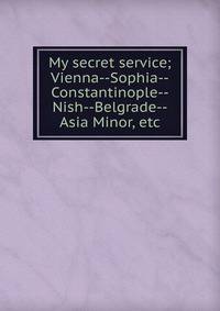 My secret service; Vienna--Sophia--Constantinople--Nish--Belgrade--Asia Minor, etc.