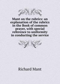 Mant on the rubrics: an explanation of the rubrics in the Book of common prayer, with special reference to uniformity in conducting the service