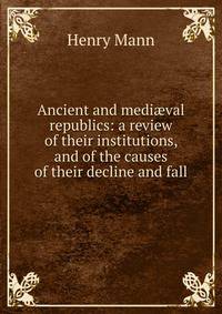 Ancient and medi?val republics: a review of their institutions, and of the causes of their decline and fall