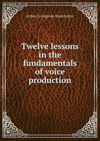 Twelve lessons in the fundamentals of voice production