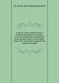 A sketch of the political history of the United States of America, from the settlement of Jamestown to the present time; or, the Anglo-Saxon, the . races that constitute the American people