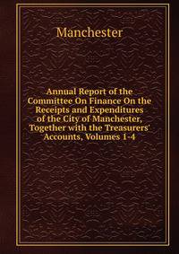 Annual Report of the Committee On Finance On the Receipts and Expenditures of the City of Manchester, Together with the Treasurers' Accounts, Volumes 1-4