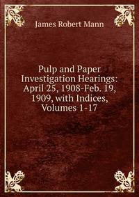 Pulp and Paper Investigation Hearings: April 25, 1908-Feb. 19, 1909, with Indices, Volumes 1-17