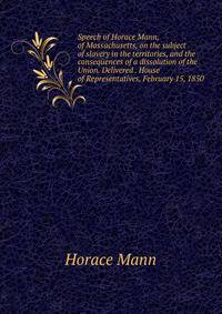 Speech of Horace Mann, of Massachusetts, on the subject of slavery in the territories, and the consequences of a dissolution of the Union. Delivered . House of Representatives, February 15, 1850