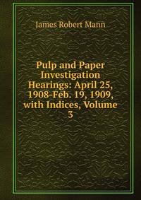 Pulp and Paper Investigation Hearings: April 25, 1908-Feb. 19, 1909, with Indices, Volume 3