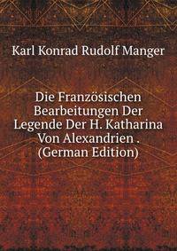 Die Franzosischen Bearbeitungen Der Legende Der H. Katharina Von Alexandrien . (German Edition)