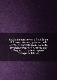 Escola de penitencia, e flagello de viciosos costumes, que consta de sermoens apostltolicos / do nuito reverendo padre Fr. Antonio das Chagas . ; . . ; primeira parte (Portuguese Edition)