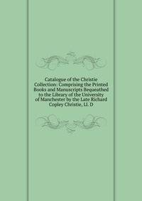 Catalogue of the Christie Collection: Comprising the Printed Books and Manuscripts Bequeathed to the Library of the University of Manchester by the Late Richard Copley Christie, Ll. D.