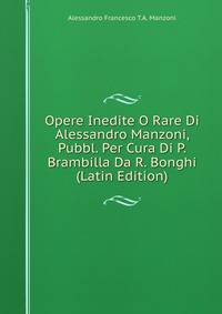 Opere Inedite O Rare Di Alessandro Manzoni, Pubbl. Per Cura Di P. Brambilla Da R. Bonghi (Latin Edition)