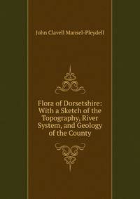 Flora of Dorsetshire: With a Sketch of the Topography, River System, and Geology of the County