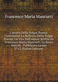L'istoria Della Volgar Poesia: Contenente La Bellezza Della Volgar Poesia; La Vita Dell'autore Scritta Da Francesco Maria Mancurti; La Breve Notizia . Pubblicata L'anno 1712 (Italian Edition)