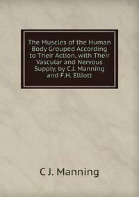The Muscles of the Human Body Grouped According to Their Action, with Their Vascular and Nervous Supply, by C.J. Manning and F.H. Elliott