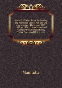 Manual of School Law Embracing the Manitoba School Act and the Amendments Thereto of 1882, 1883, &amp; 1884: Consolidated and Compiled with Regulations, Forms, Notes and References .
