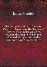 The Derbyshire Miners' Glossary; Or, an Explanation of the Technical Terms of the Miners: Which Are Used in the King's Field, in the Hundred of High . Within the Same; of Those Also Within Th