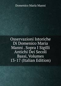 Osservazioni Istoriche Di Domenico Maria Manni . Sopra I Sigilli Antichi Dei Secoli Bassi, Volumes 13-17 (Italian Edition)