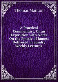 A Practical Commentary, Or an Exposition with Notes On the Epistle of James: Delivered in Sundry Weekly Lectures .