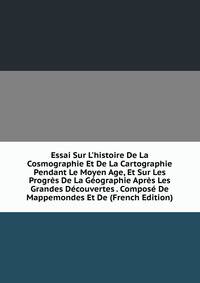 Essai Sur L'histoire De La Cosmographie Et De La Cartographie Pendant Le Moyen Age, Et Sur Les Progr?s De La G?ographie Apr?s Les Grandes D?couvertes . Compos? De Mappemondes Et De (French Edition)