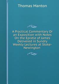 A Practical Commentary Or an Exposition with Notes On the Epistle of James Delivered in Sundry Weekly Lectures at Stoke-Newington .