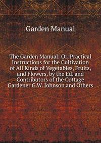 The Garden Manual: Or, Practical Instructions for the Cultivation of All Kinds of Vegetables, Fruits, and Flowers, by the Ed. and Contributors of the Cottage Gardener G.W. Johnson and Others.
