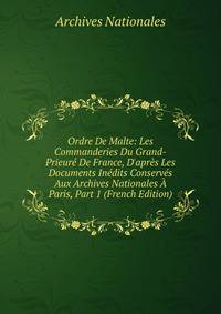 Ordre De Malte: Les Commanderies Du Grand-Prieur? De France, D'apr?s Les Documents In?dits Conserv?s Aux Archives Nationales ? Paris, Part 1 (French Edition)