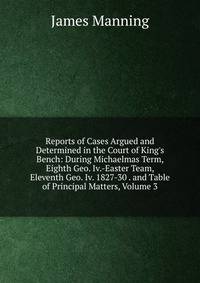 Reports of Cases Argued and Determined in the Court of King's Bench: During Michaelmas Term, Eighth Geo. Iv.-Easter Team, Eleventh Geo. Iv. 1827-30 . and Table of Principal Matters, Volume 3