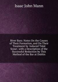 River Bars: Notes On the Causes of Their Formation, and On Their Treatment by 'induced Tidal Scour', with a Description of the Successful Reduction by This Method of the Bar at Dublin
