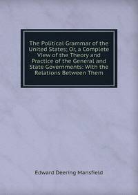 The Political Grammar of the United States; Or, a Complete View of the Theory and Practice of the General and State Governments: With the Relations Between Them