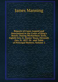 Reports of Cases Argued and Determined in the Court of King's Bench: During Michaelmas Term, Eighth Geo. Iv.-Easter Team, Eleventh Geo. Iv. 1827-30 . and Table of Principal Matters, Volume 2