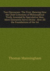 Two Discourses: The First, Shewing How the Chief Criterions of Philosophical Truth, Invented by Speculative Men, More Eminently Serve Divine . How All the Foundations of the Int