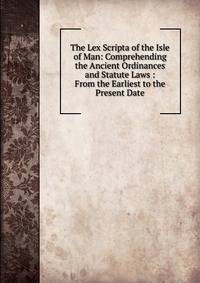 The Lex Scripta of the Isle of Man: Comprehending the Ancient Ordinances and Statute Laws : From the Earliest to the Present Date