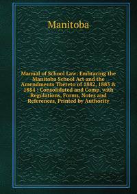 Manual of School Law: Embracing the Manitoba School Act and the Amendments Thereto of 1882, 1883 &amp; 1884 : Consolidated and Comp. with Regulations, Forms, Notes and References, Printed by Authority
