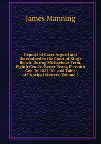 Reports of Cases Argued and Determined in the Court of King's Bench: During Michaelmas Term, Eighth Geo. Iv.-Easter Team, Eleventh Geo. Iv. 1827-30 . and Table of Principal Matters, Volume 5